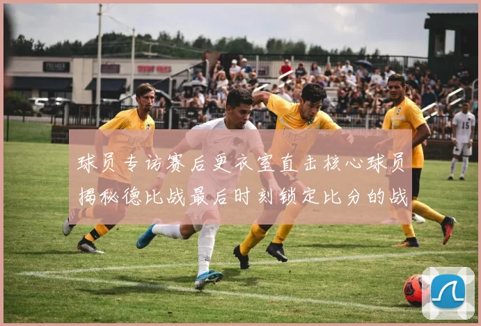 球员专访赛后更衣室直击核心球员揭秘德比战最后时刻锁定比分的战术对话