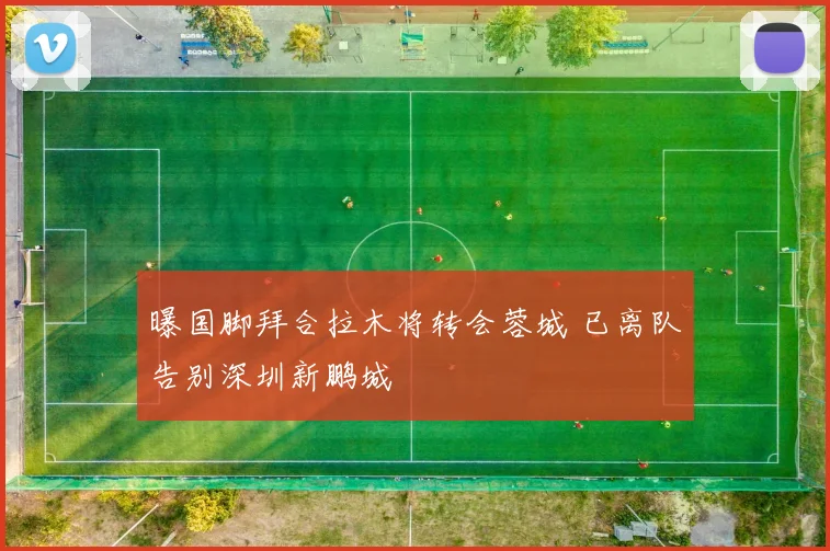曝国脚拜合拉木将转会蓉城 已离队告别深圳新鹏城